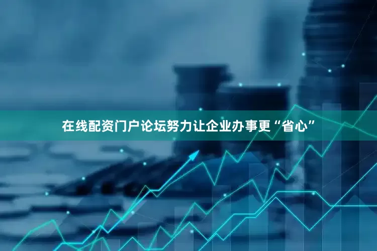 在线配资门户论坛努力让企业办事更“省心”
