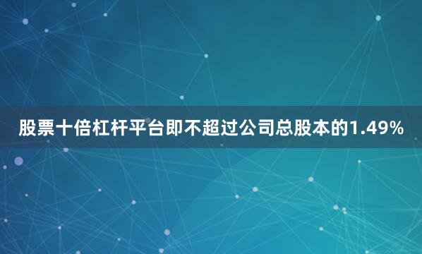 股票十倍杠杆平台即不超过公司总股本的1.49%