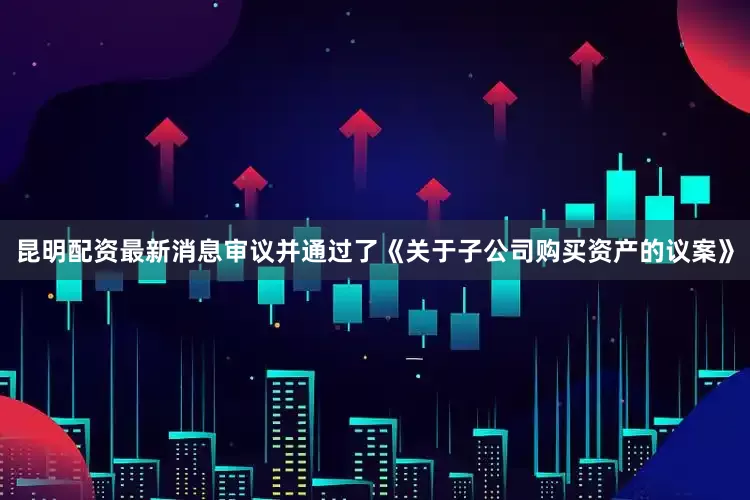 昆明配资最新消息审议并通过了《关于子公司购买资产的议案》