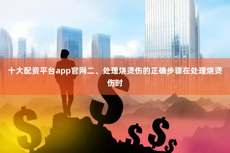 十大配资平台app官网二、处理烧烫伤的正确步骤在处理烧烫伤时